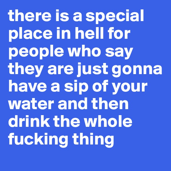 there is a special place in hell for people who say they are just gonna have a sip of your water and then drink the whole fucking thing