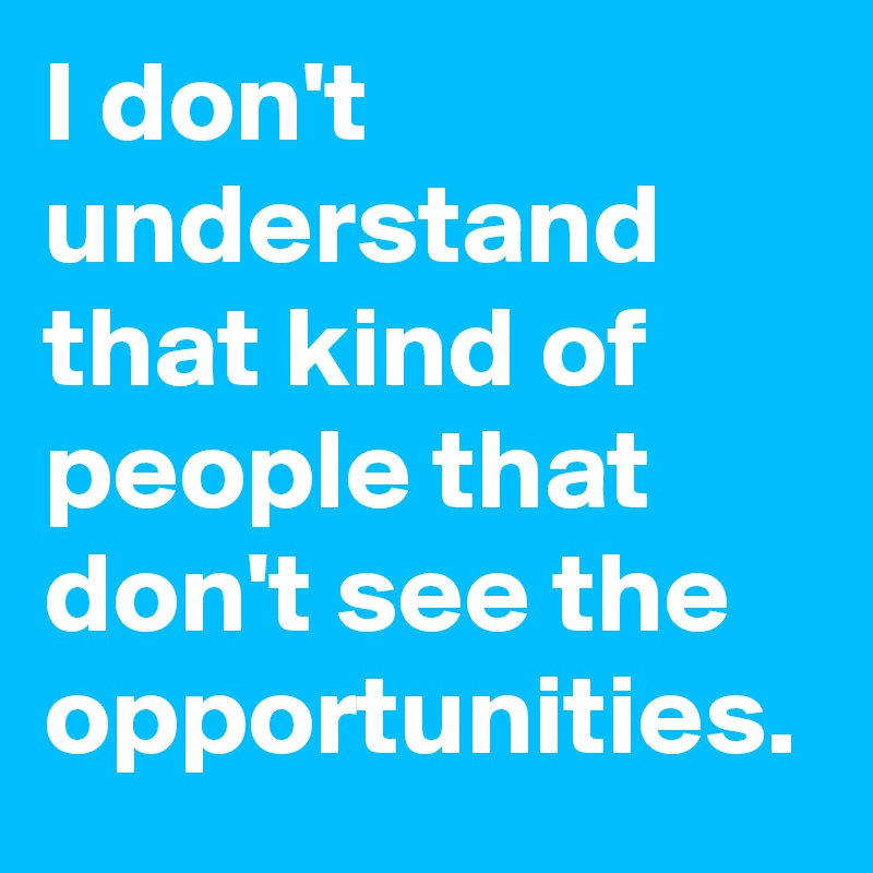 I don't understand that kind of people that don't see the opportunities.