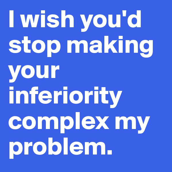 I wish you'd stop making your inferiority complex my problem. 