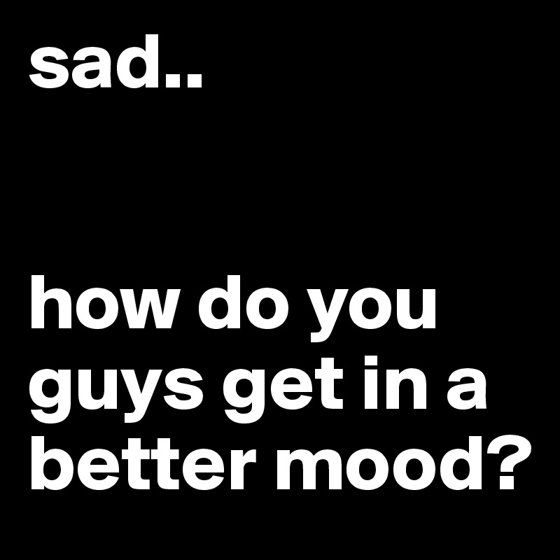 sad.. 


how do you guys get in a better mood?
