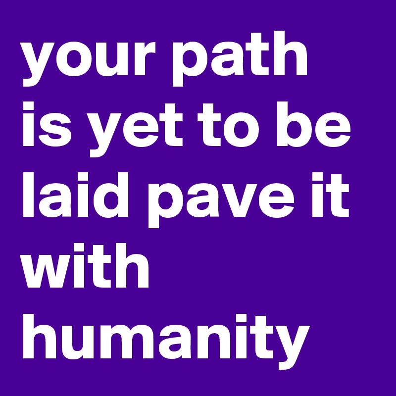 your path is yet to be laid pave it with humanity 