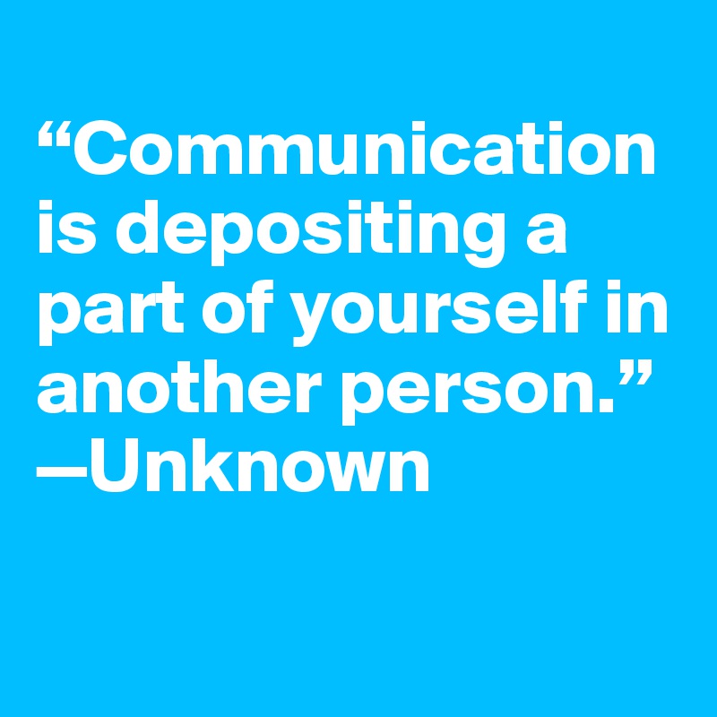 
“Communication is depositing a part of yourself in another person.”
—Unknown

