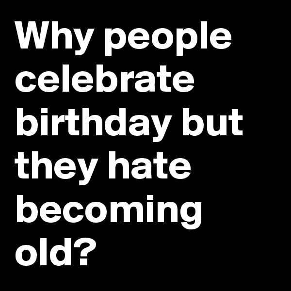 Why people celebrate birthday but they hate becoming old?
