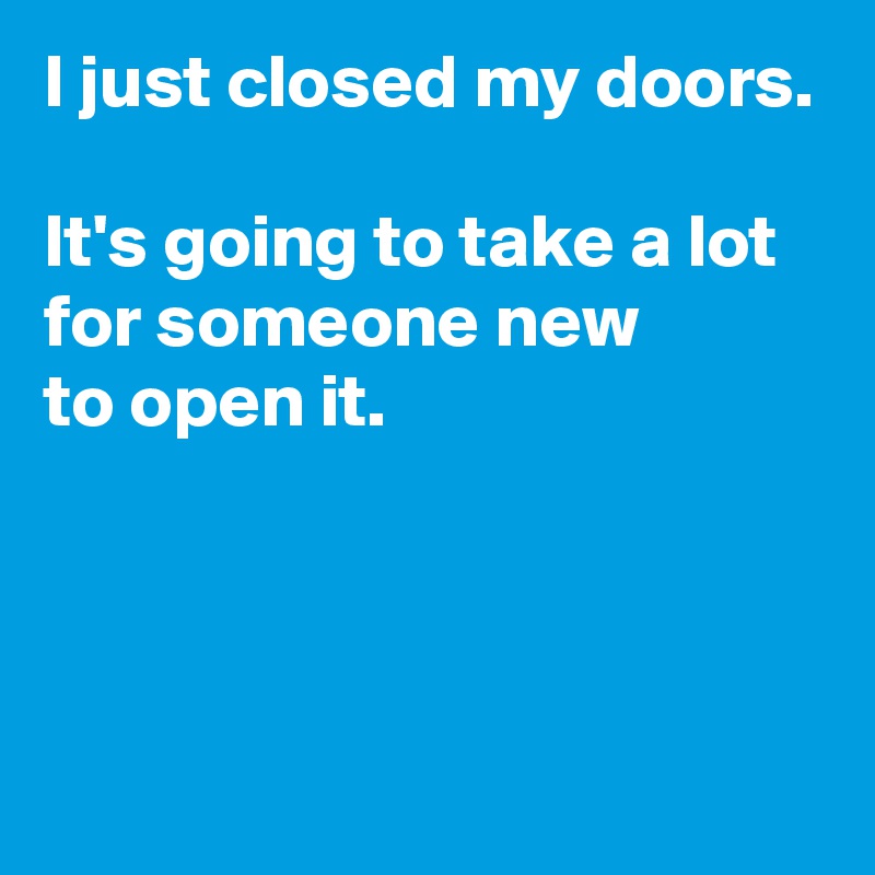 I just closed my doors.

It's going to take a lot for someone new 
to open it.



