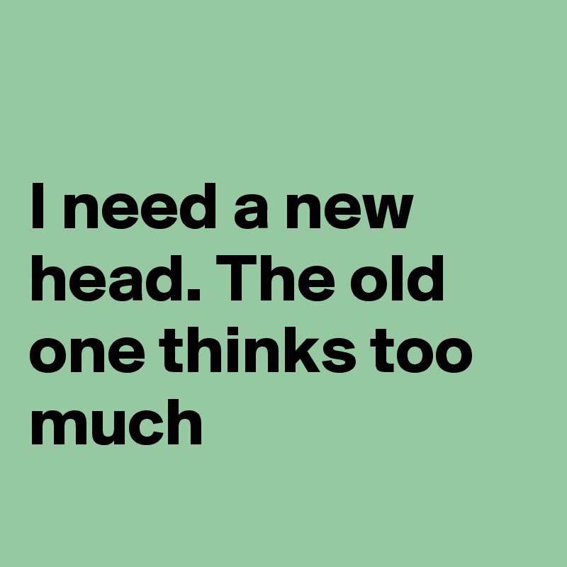 

I need a new 
head. The old one thinks too much
