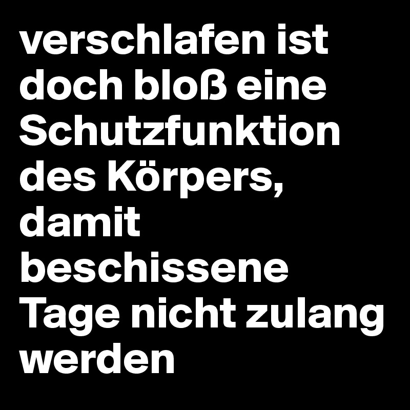 verschlafen ist doch bloß eine Schutzfunktion des Körpers, damit beschissene Tage nicht zulang werden