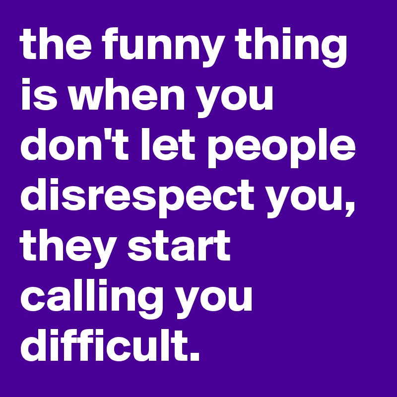 the funny thing is when you don't let people disrespect you, they start calling you difficult.