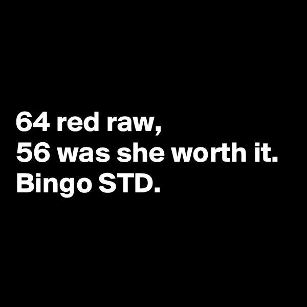 


64 red raw, 
56 was she worth it. 
Bingo STD. 

