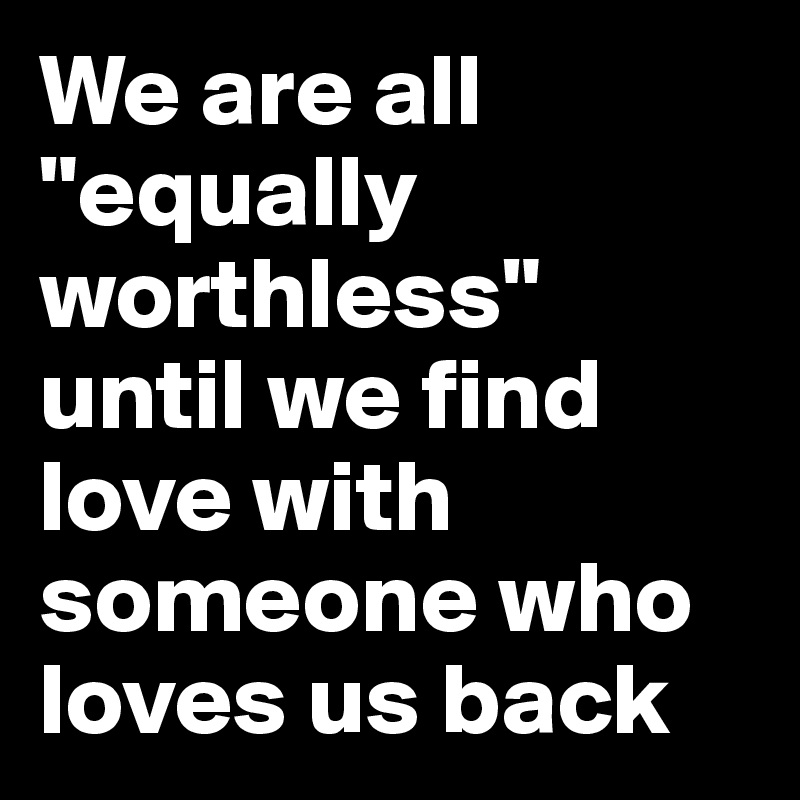 We are all "equally worthless" until we find love with someone who loves us back