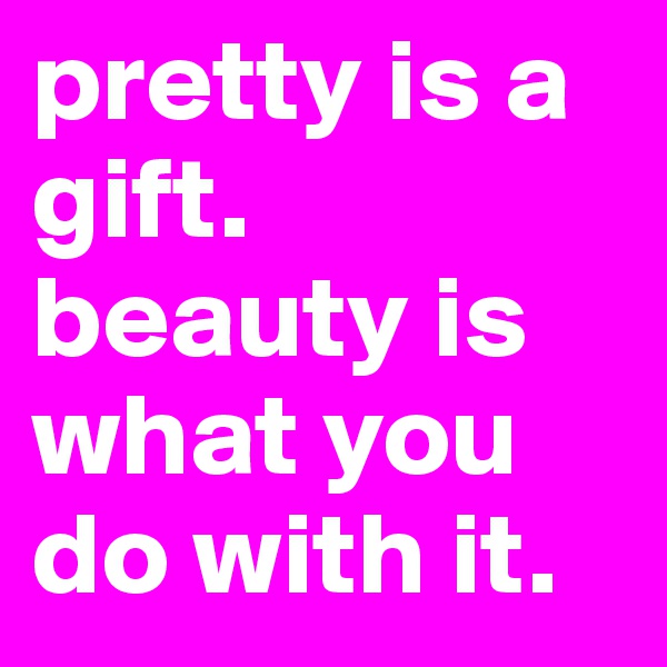 pretty is a gift. beauty is what you do with it.