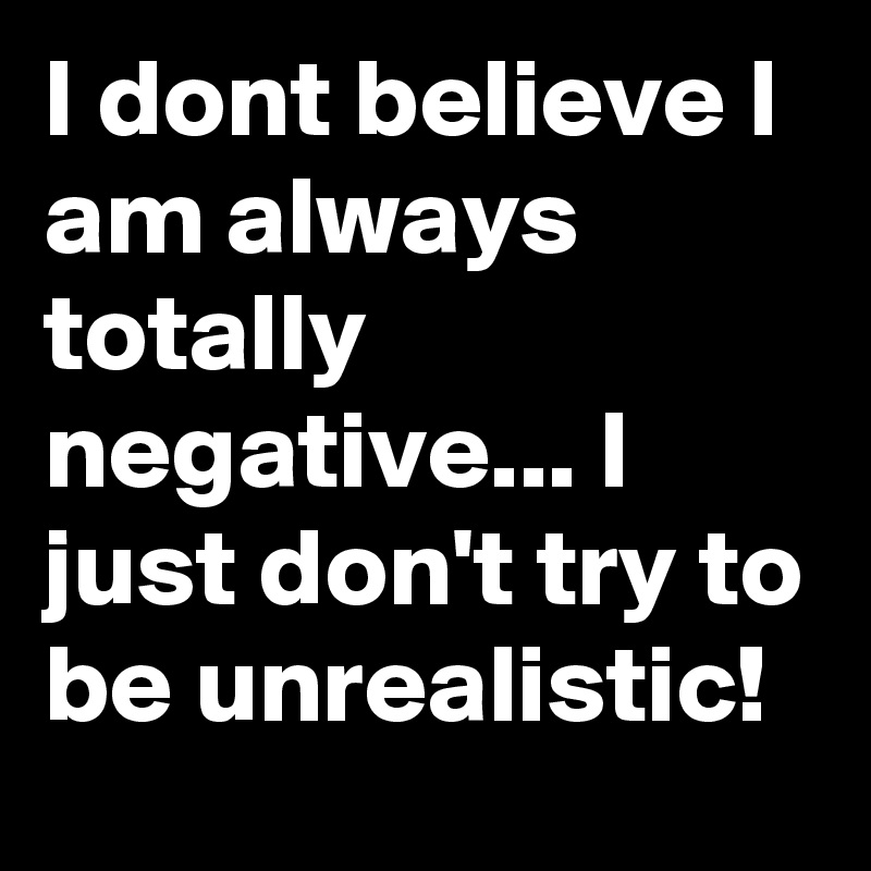 I dont believe I am always totally negative... I just don't try to be unrealistic! 