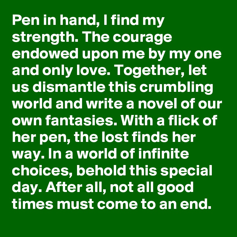 Pen in hand, I find my strength. The courage endowed upon me by my one and only love. Together, let us dismantle this crumbling world and write a novel of our own fantasies. With a flick of her pen, the lost finds her way. In a world of infinite choices, behold this special day. After all, not all good times must come to an end.