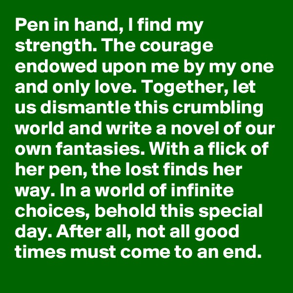 Pen in hand, I find my strength. The courage endowed upon me by my one and only love. Together, let us dismantle this crumbling world and write a novel of our own fantasies. With a flick of her pen, the lost finds her way. In a world of infinite choices, behold this special day. After all, not all good times must come to an end.