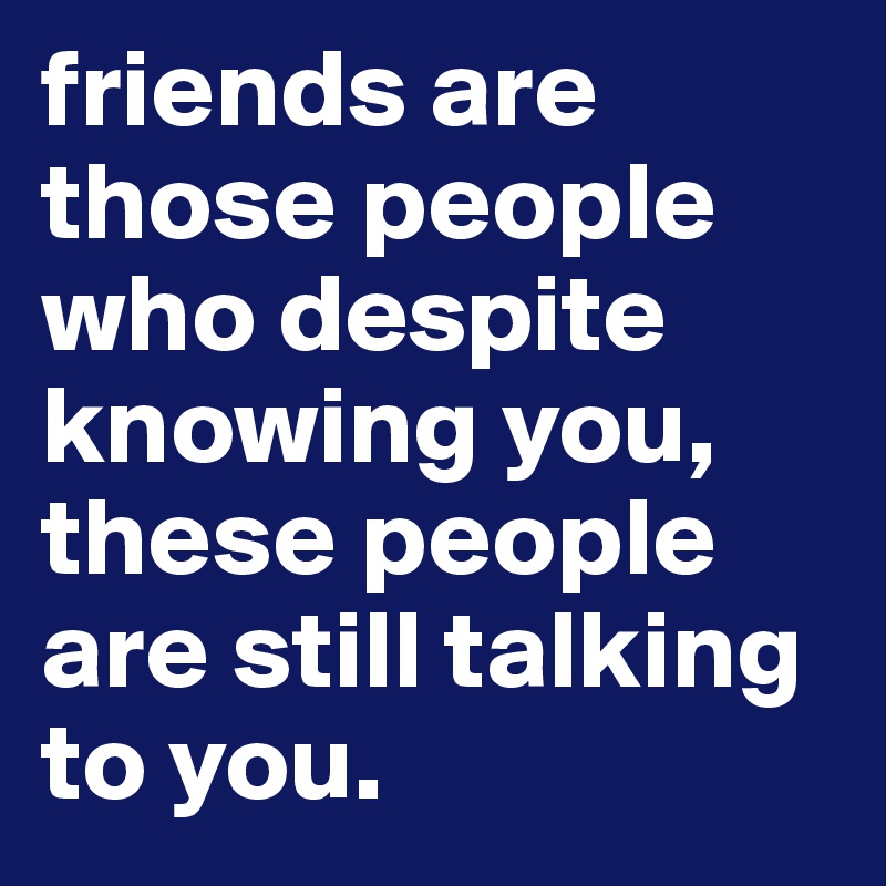 friends are those people who despite knowing you, these people are still talking to you.