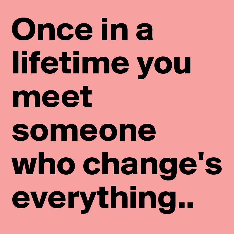 Once in a lifetime you meet someone who change's everything.. 