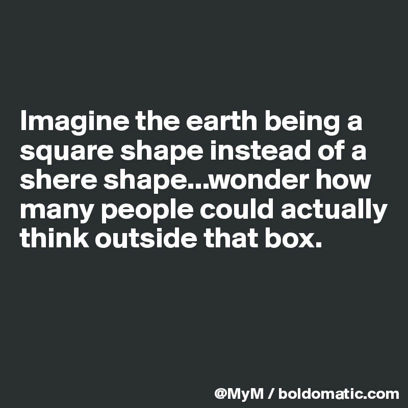 


Imagine the earth being a square shape instead of a shere shape...wonder how many people could actually think outside that box.



