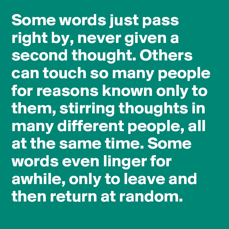 Some words just pass right by, never given a second thought. Others can touch so many people for reasons known only to them, stirring thoughts in many different people, all at the same time. Some words even linger for awhile, only to leave and then return at random. 