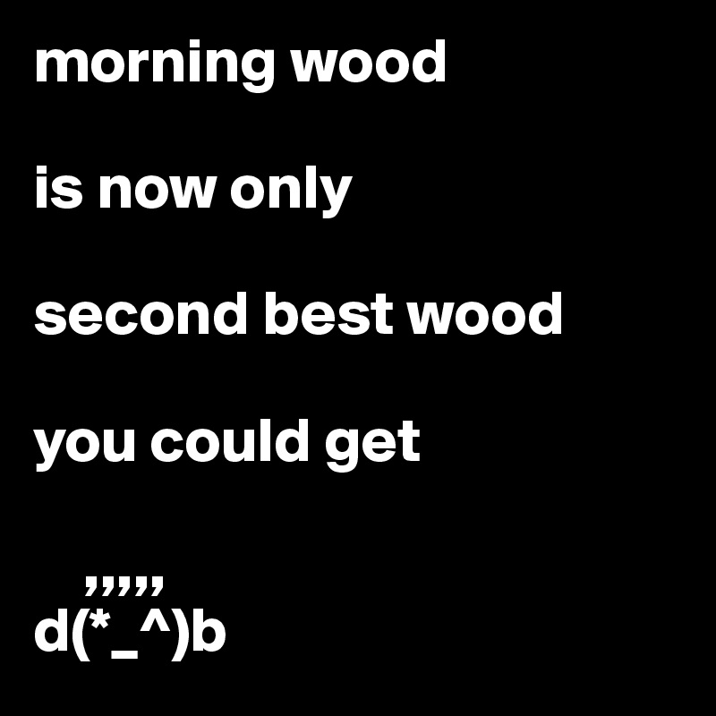 morning wood 

is now only

second best wood

you could get
 
    ,,,,,
d(*_^)b
