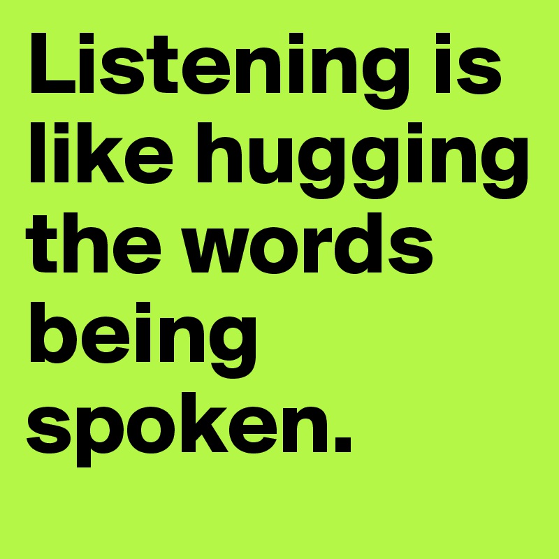 Listening is like hugging the words being spoken. 