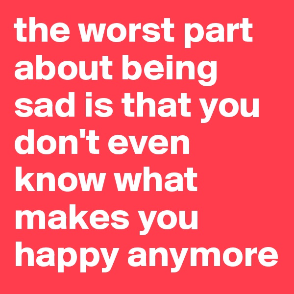 the worst part about being sad is that you don't even know what makes you happy anymore