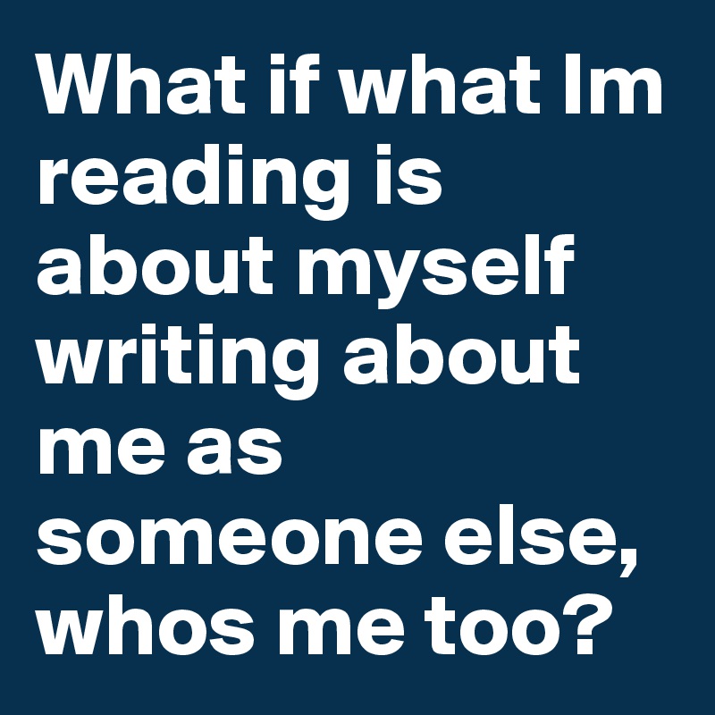 What if what Im reading is about myself writing about me as someone else, whos me too? 