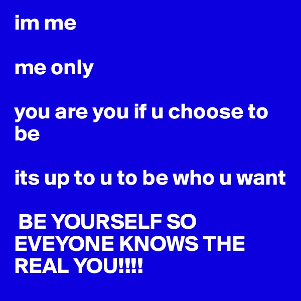 im me

me only

you are you if u choose to be

its up to u to be who u want 

 BE YOURSELF SO EVEYONE KNOWS THE REAL YOU!!!!