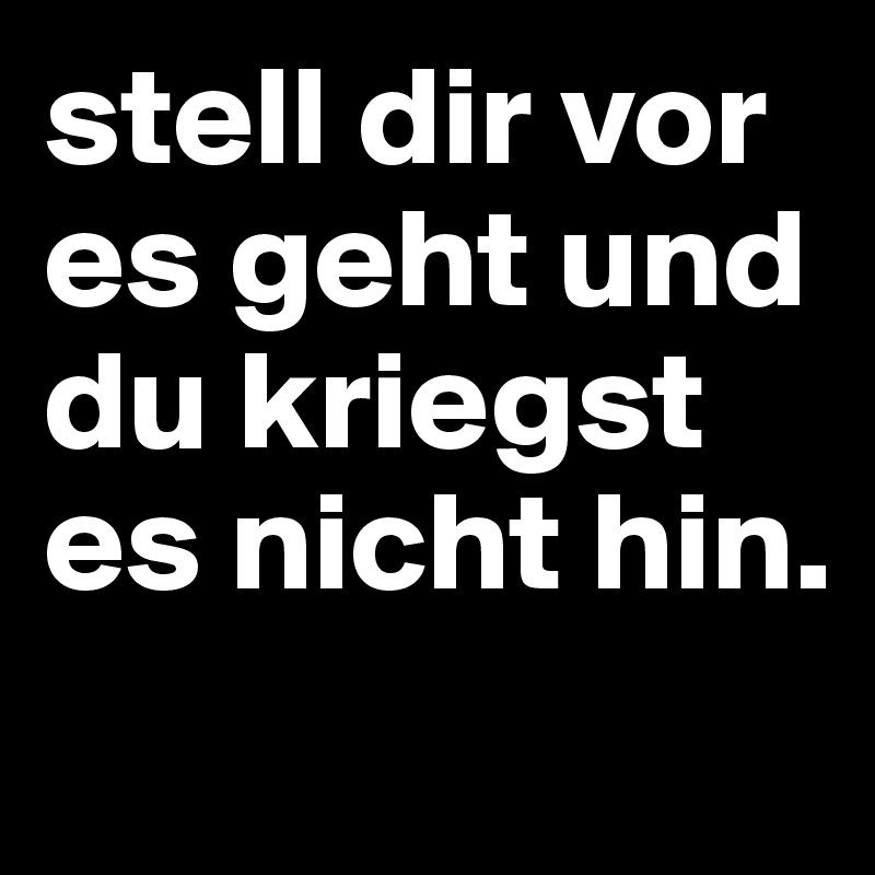 stell dir vor es geht und du kriegst es nicht hin.
