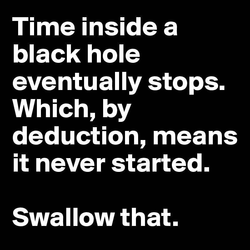 Time inside a black hole eventually stops. Which, by deduction, means it never started.

Swallow that. 
