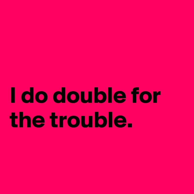 


I do double for the trouble.

