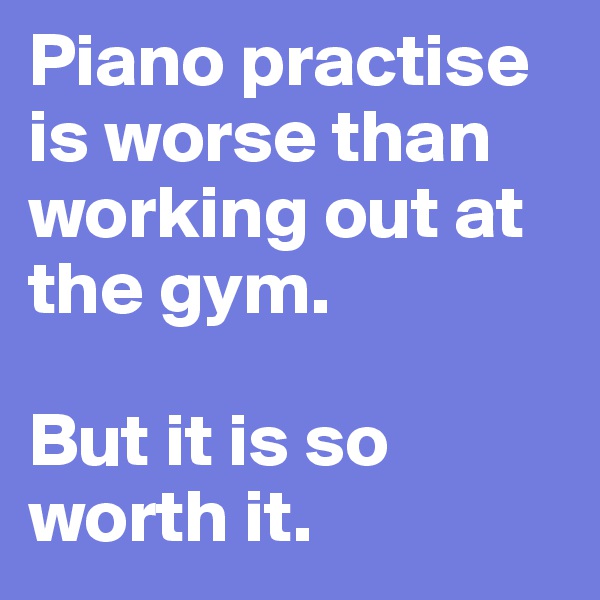 Piano practise is worse than working out at the gym. 

But it is so worth it.