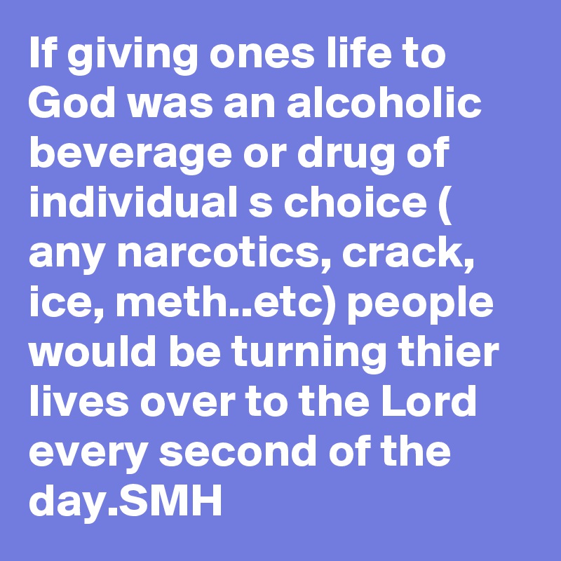 If giving ones life to God was an alcoholic beverage or drug of individual s choice ( any narcotics, crack, ice, meth..etc) people would be turning thier lives over to the Lord every second of the day.SMH