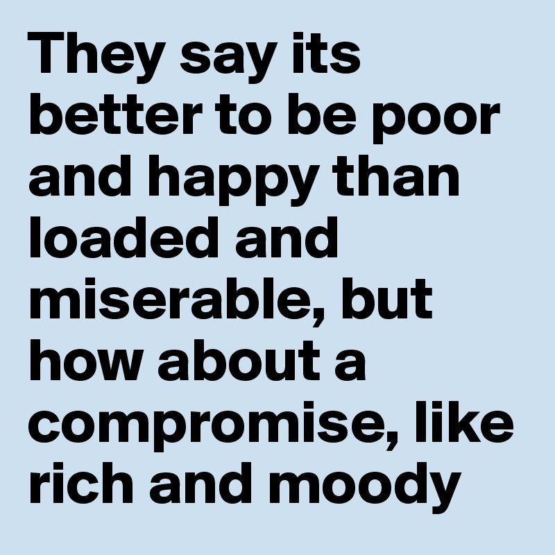 They say its better to be poor and happy than loaded and miserable, but how about a compromise, like rich and moody