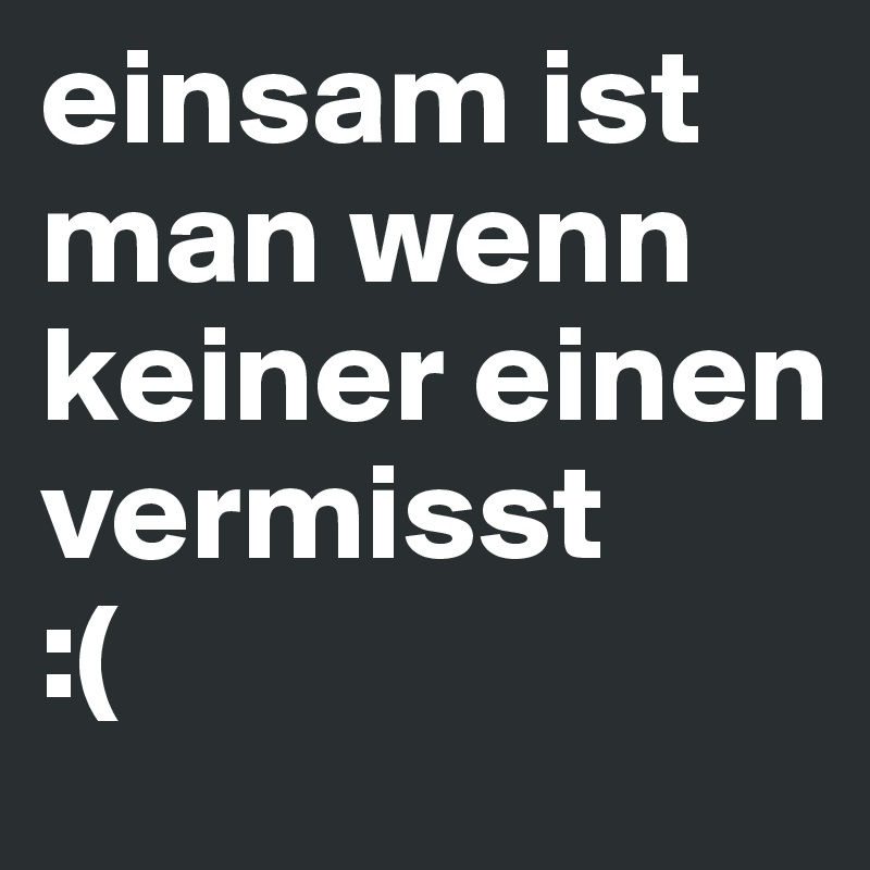 einsam ist man wenn keiner einen vermisst 
:(