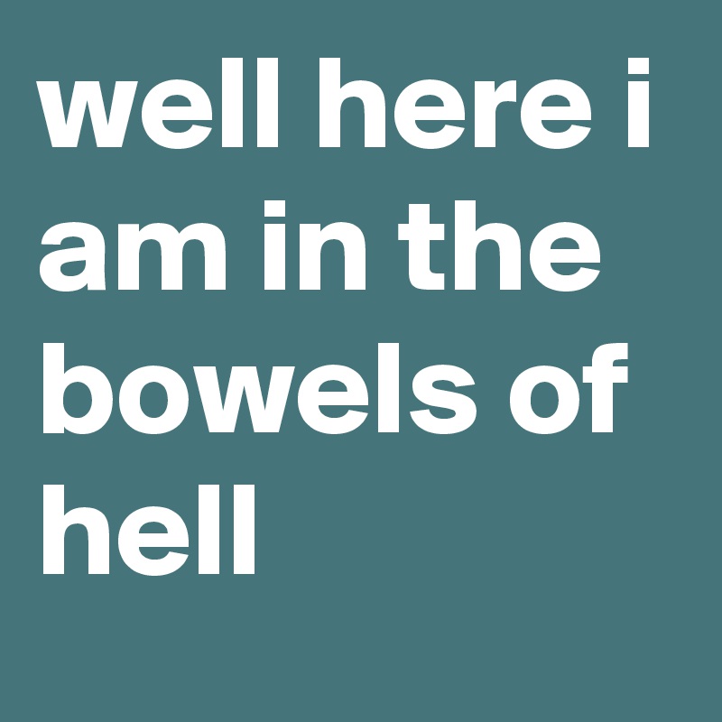 well here i am in the bowels of hell