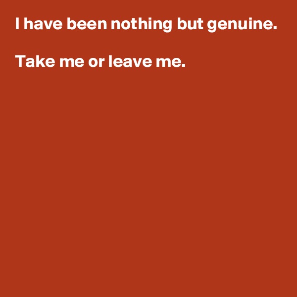 I have been nothing but genuine.

Take me or leave me.









