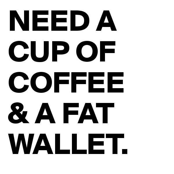 NEED A CUP OF COFFEE 
& A FAT WALLET.