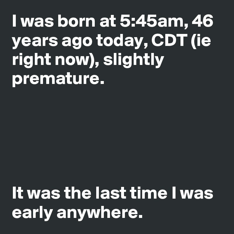 I was born at 5:45am, 46 years ago today, CDT (ie right now), slightly premature.





It was the last time I was early anywhere.
