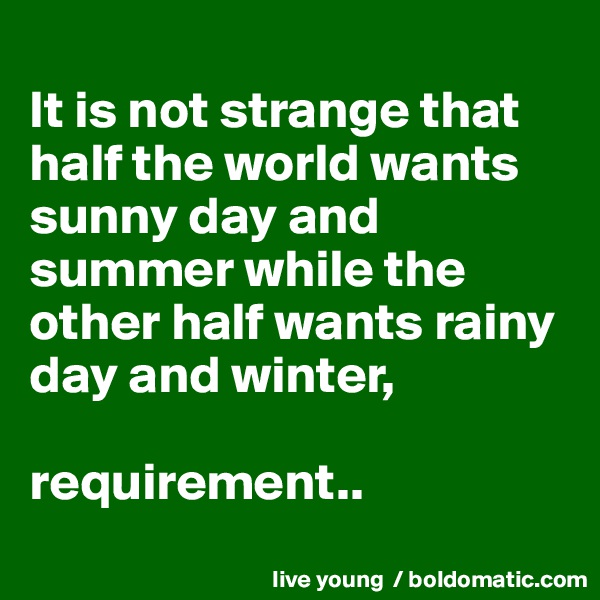 
It is not strange that half the world wants sunny day and summer while the other half wants rainy day and winter,

requirement..
