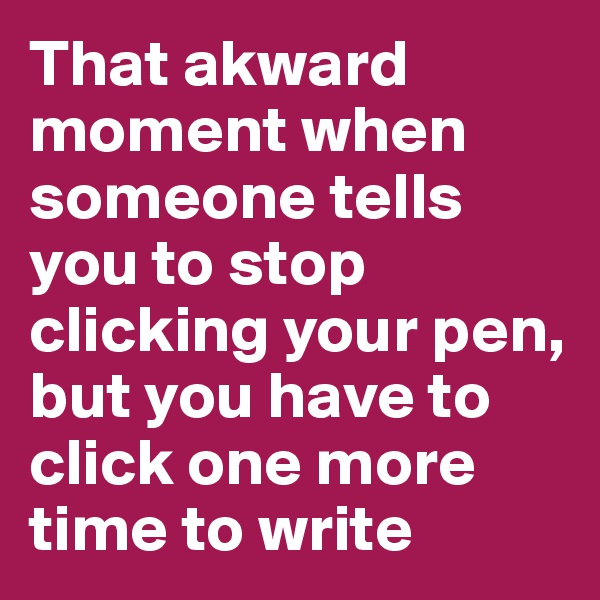 That akward moment when someone tells you to stop clicking your pen, but you have to click one more time to write