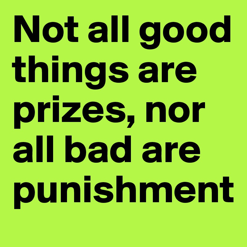 Not all good things are prizes, nor all bad are punishment