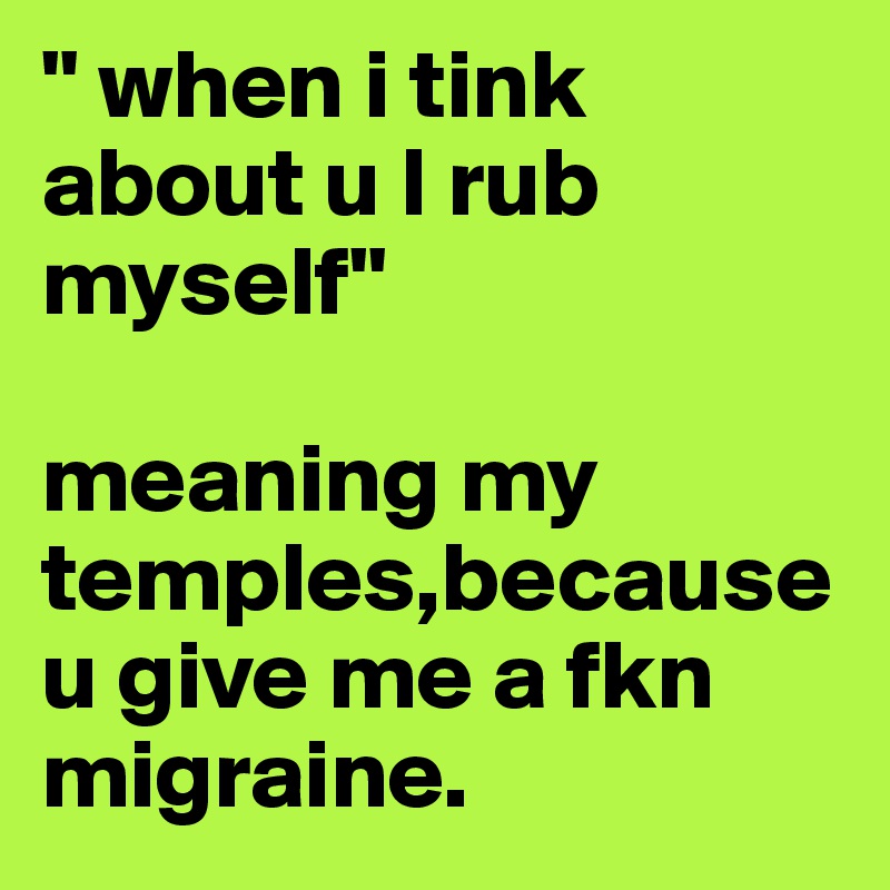 " when i tink about u I rub myself"

meaning my temples,because u give me a fkn migraine.