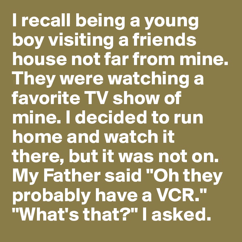 I recall being a young boy visiting a friends house not far from mine. They were watching a favorite TV show of mine. I decided to run home and watch it there, but it was not on. My Father said "Oh they probably have a VCR." "What's that?" I asked. 