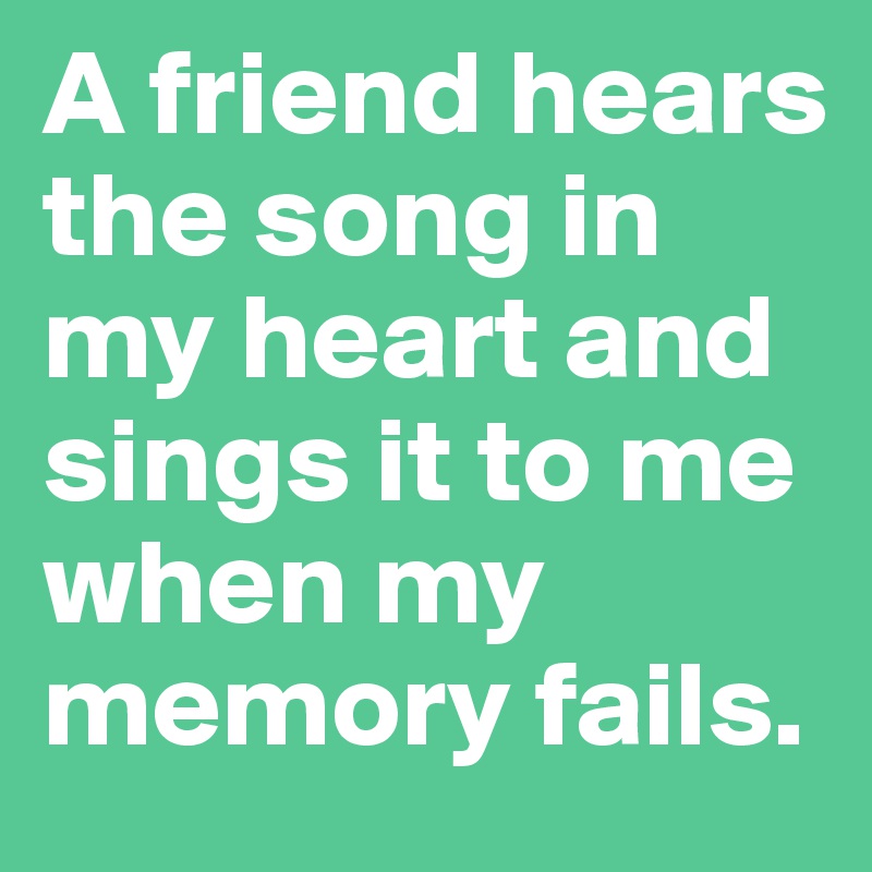 A friend hears the song in my heart and sings it to me when my memory fails.