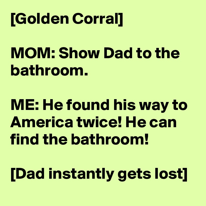[Golden Corral]

MOM: Show Dad to the bathroom.

ME: He found his way to America twice! He can find the bathroom!

[Dad instantly gets lost]