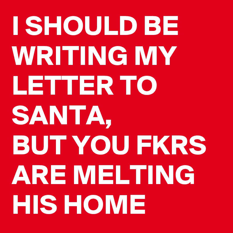 I SHOULD BE WRITING MY LETTER TO SANTA, 
BUT YOU FKRS ARE MELTING HIS HOME