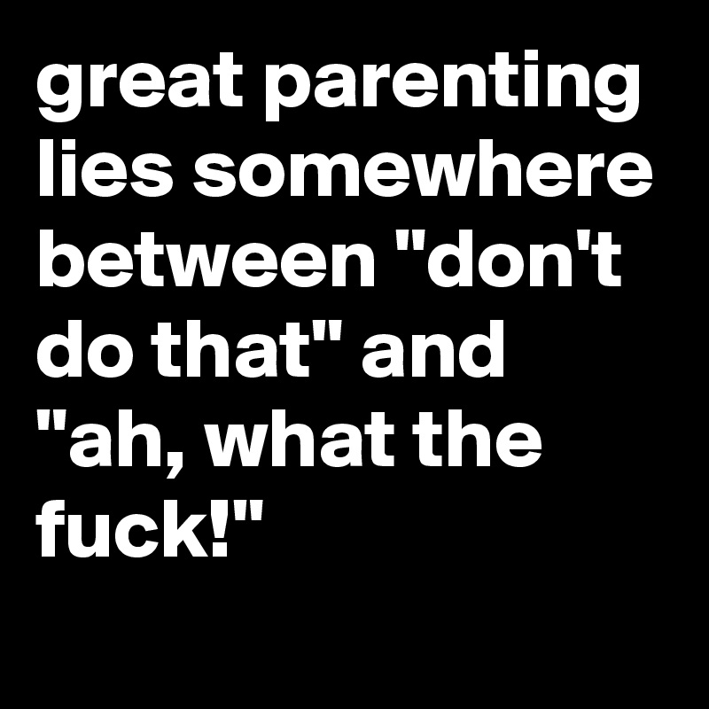 great parenting lies somewhere between "don't do that" and "ah, what the fuck!"