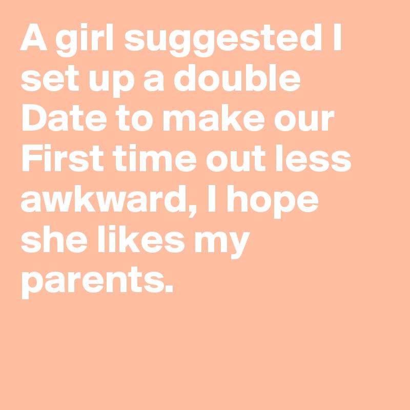 A girl suggested I set up a double Date to make our First time out less awkward, I hope she likes my parents.

