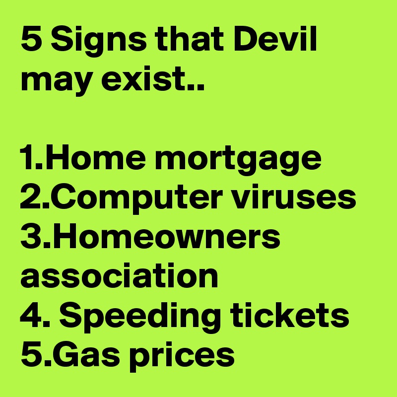 5 Signs that Devil may exist..

1.Home mortgage
2.Computer viruses
3.Homeowners association
4. Speeding tickets
5.Gas prices
