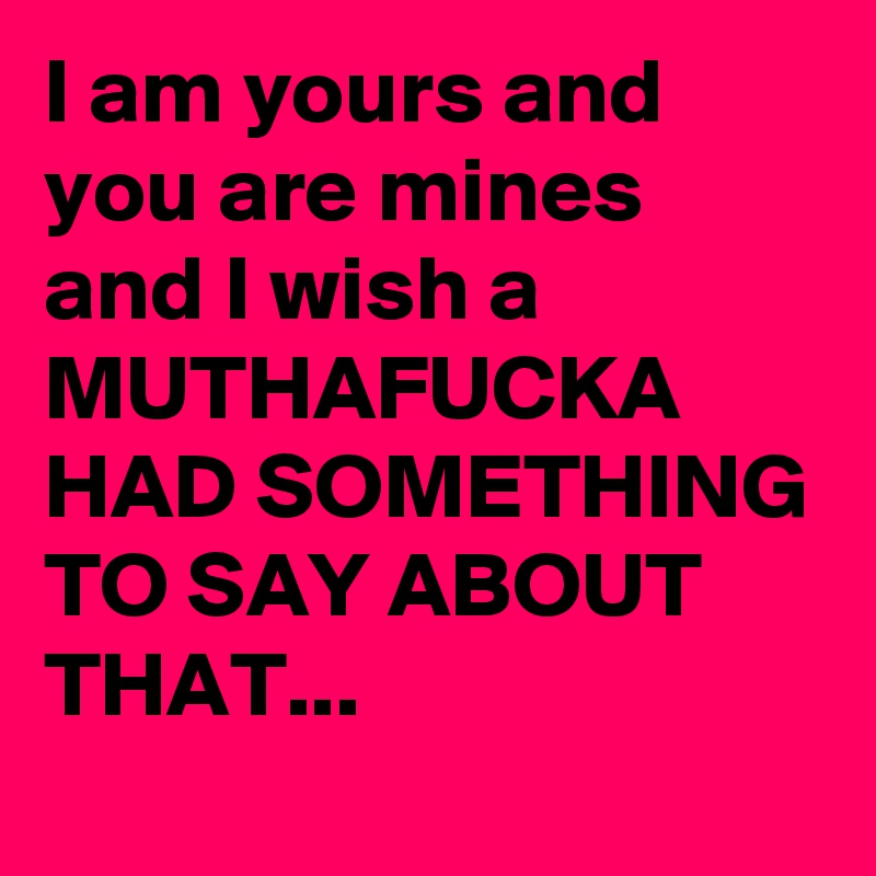 I am yours and you are mines and I wish a 
MUTHAFUCKA
HAD SOMETHING TO SAY ABOUT THAT...