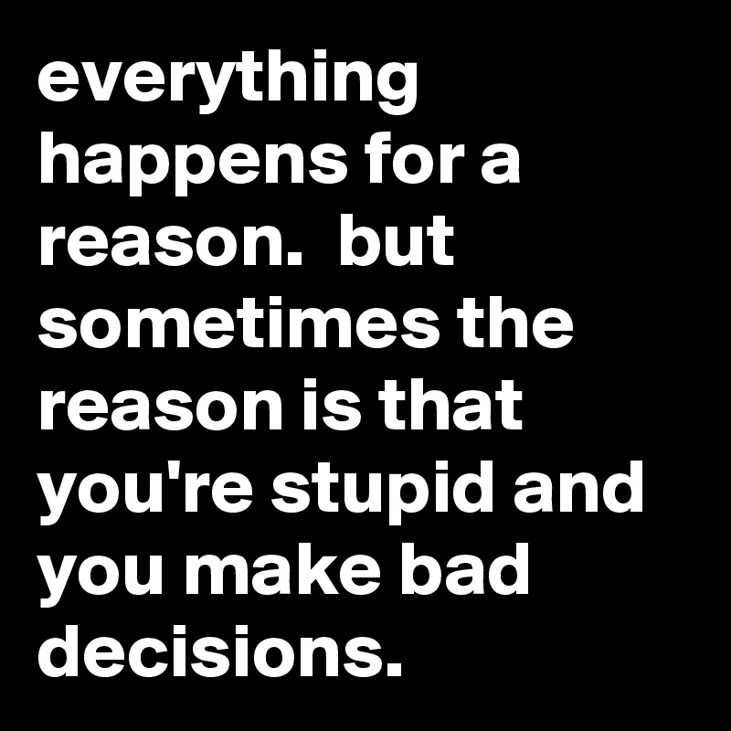 everything happens for a reason.  but sometimes the reason is that you're stupid and you make bad decisions.